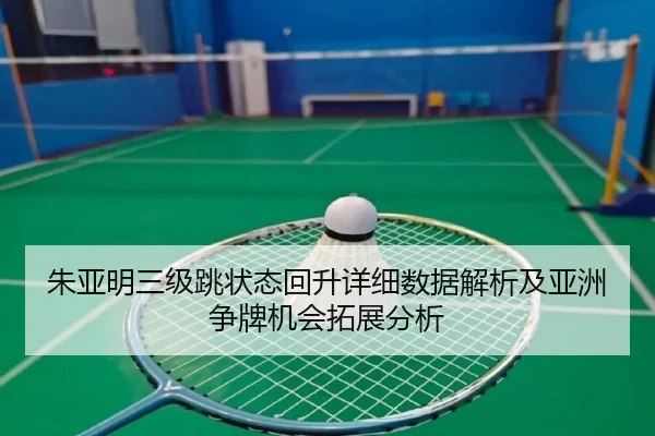 朱亚明三级跳状态回升详细数据解析及亚洲争牌机会拓展分析