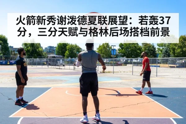 火箭新秀谢泼德夏联展望：若轰37分，三分天赋与格林后场搭档前景