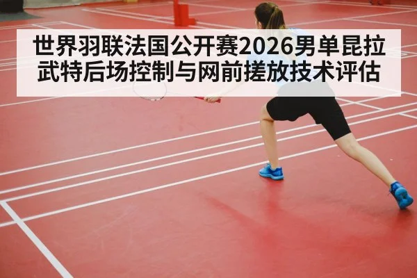 世界羽联法国公开赛2026男单昆拉武特后场控制与网前搓放技术评估
