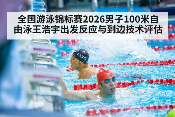 全国游泳锦标赛2026男子100米自由泳王浩宇出发反应与到边技术评估